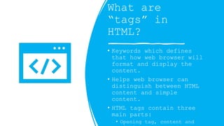 What are
tags in
HTML?
? Keywords which defines
that how web browser will
format and display the
content.
? Helps web browser can
distinguish between HTML
content and simple
content.
? HTML tags contain three
main parts:
? Opening tag, content and
 