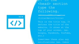 2. In the
<head> section
type the
following.
<title>Hello</title>
This is the title tag. It
defines the title of the
website. It shows at the
top of your screen. (ex.
Google, Facebook, YouTube,
etc.)
Sometimes these also say
notifications (ex. Inbox
 