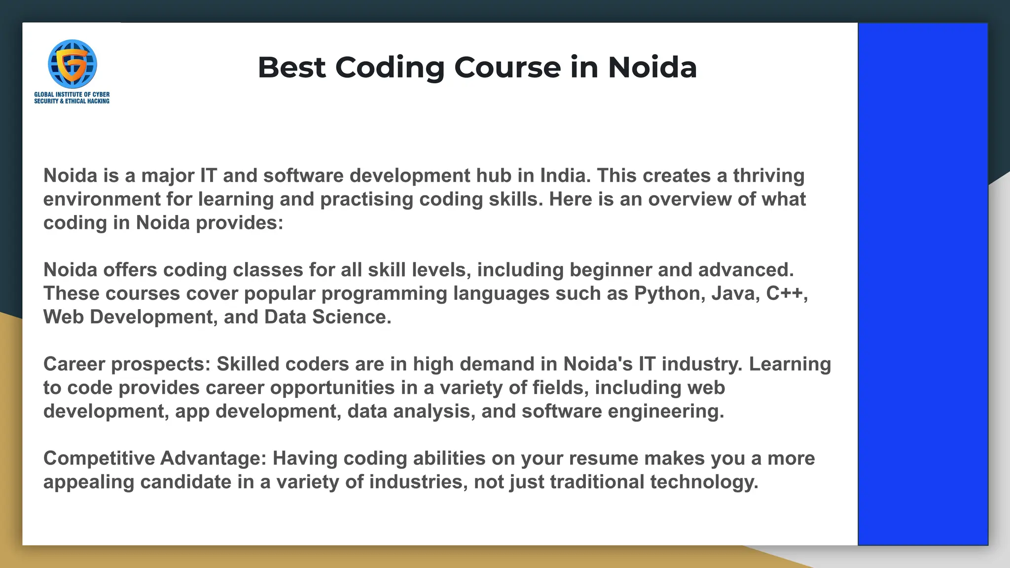 Best Coding Course in Noida
Noida is a major IT and software development hub in India. This creates a thriving
environment for learning and practising coding skills. Here is an overview of what
coding in Noida provides:
Noida offers coding classes for all skill levels, including beginner and advanced.
These courses cover popular programming languages such as Python, Java, C++,
Web Development, and Data Science.
Career prospects: Skilled coders are in high demand in Noida's IT industry. Learning
to code provides career opportunities in a variety of fields, including web
development, app development, data analysis, and software engineering.
Competitive Advantage: Having coding abilities on your resume makes you a more
appealing candidate in a variety of industries, not just traditional technology.
 