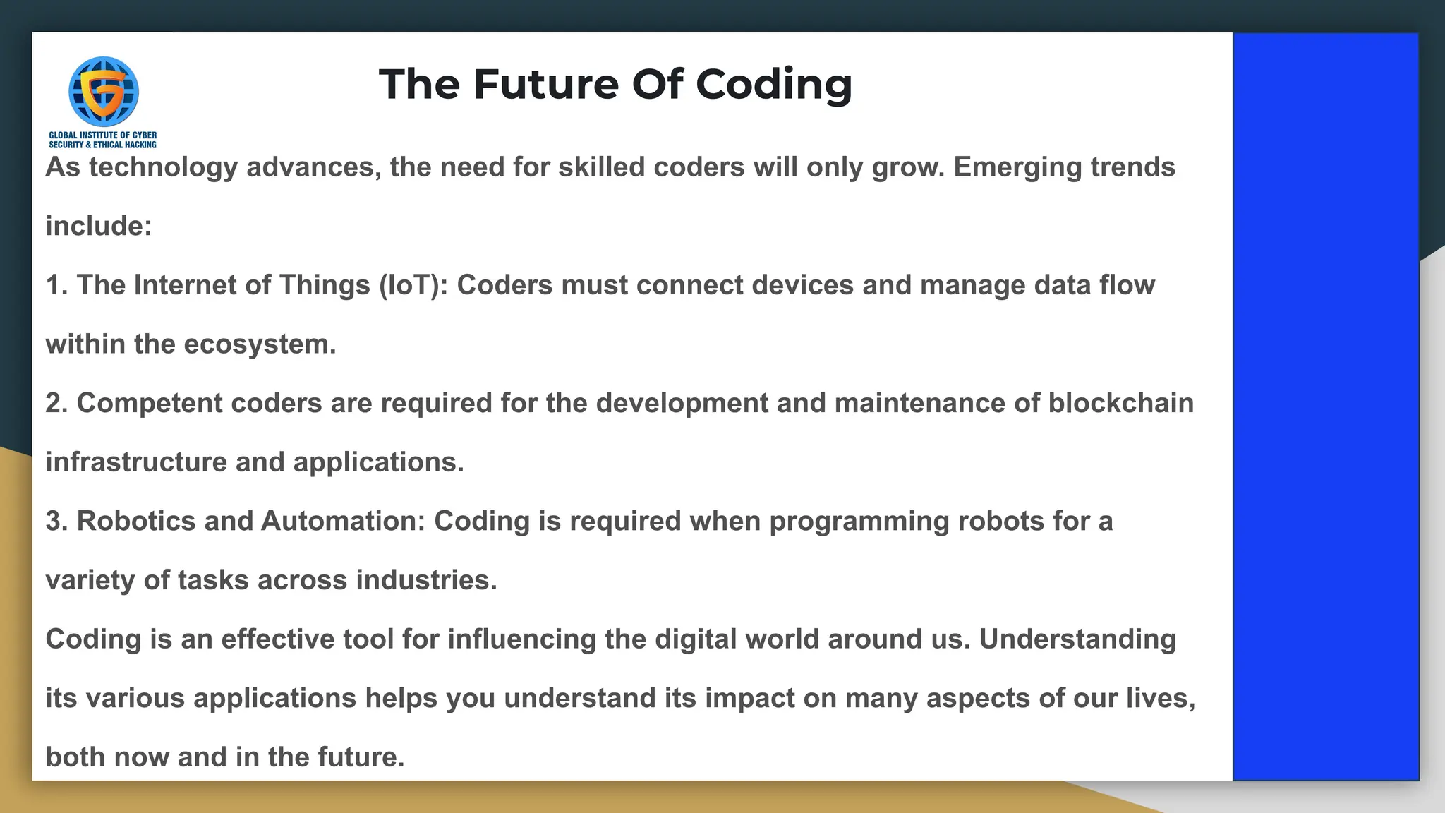 The Future Of Coding
As technology advances, the need for skilled coders will only grow. Emerging trends
include:
1. The Internet of Things (IoT): Coders must connect devices and manage data flow
within the ecosystem.
2. Competent coders are required for the development and maintenance of blockchain
infrastructure and applications.
3. Robotics and Automation: Coding is required when programming robots for a
variety of tasks across industries.
Coding is an effective tool for influencing the digital world around us. Understanding
its various applications helps you understand its impact on many aspects of our lives,
both now and in the future.
 