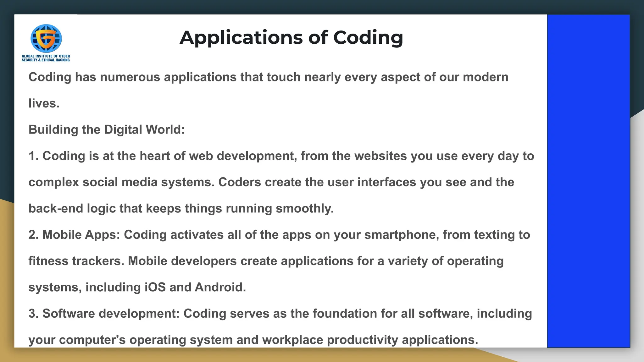 Coding has numerous applications that touch nearly every aspect of our modern
lives.
Building the Digital World:
1. Coding is at the heart of web development, from the websites you use every day to
complex social media systems. Coders create the user interfaces you see and the
back-end logic that keeps things running smoothly.
2. Mobile Apps: Coding activates all of the apps on your smartphone, from texting to
fitness trackers. Mobile developers create applications for a variety of operating
systems, including iOS and Android.
3. Software development: Coding serves as the foundation for all software, including
your computer's operating system and workplace productivity applications.
Applications of Coding
 