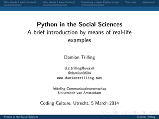 Why should I learn Python?

Why should I learn Python?

Explaining a basic Python script

Your turn

Questions?

Python in the Social Sciences
A brief introduction by means of real-life
examples
Damian Trilling
d.c.trilling@uva.nl
@damian0604
www.damiantrilling.net
Afdeling Communicatiewetenschap
Universiteit van Amsterdam

Coding Culture, Utrecht, 5 March 2014
Python in the Social Sciences

Damian Trilling

 