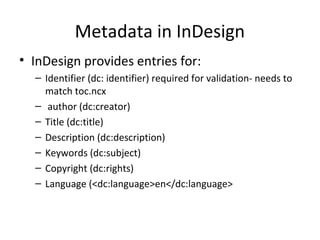 Metadata in InDesign
• InDesign provides entries for:
– Identifier (dc: identifier) required for validation- needs to
match toc.ncx
– author (dc:creator)
– Title (dc:title)
– Description (dc:description)
– Keywords (dc:subject)
– Copyright (dc:rights)
– Language (<dc:language>en</dc:language>