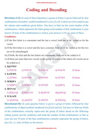 www.sakshieducation.com
www.sakshieducation.com
S
A
K
S
H
I
Coding and Decoding
Directions (1-5): In each of these Questions a group of letters is given followed by four
combinations of number/ symbol numbered (1), (2), (3), (4). Letters are to be coded as per
the scheme and conditions given below. You have to find out the serial number of the
combinations, which represents the letter group serial number of that combination is your
answer. If none of the combinations is correct, your answer is (5) i.e., none of these.
Conditions:
i) If the first letter is a consonant and the last a vowel, both are to be coded as for the
vowel.
ii) If the first letter is a vowel and the last a constant, both are to be coded as for the two
are to be interchanged
iii) If both, the first and the last letters are consonants, both are to be coded as ∂.
iv) If there are more than two vowels in the group of letters of the letters all vowels are to
be coded as §
1. IQCPWF
1) 9*6#78 2) 9*6#79 3) ∂*6#7∂ 4) 8*6#79 5) None
2. KAWIPL
1) 2379#4 2) ∂379#∂ 3) 4379#2 4) 2379#2 5) None
3. IKBQFA
1) 92$8*3 2) 923$*8 3) 92*838 4) §2$8*§ 5) None
4. IBTNAE
1) §$@©§§ 2) $9@©35 3) $@9©35 4)§@$©§§ 5) None
5. TCKAPE
1) @623#@ 2) @623#5 3) 5623#5 4) 5623#@ 5) None
Directions(6-10): In each question below is given a group of letters followed by four
combinations of digits/symbols numbered (1),(2),(3) and (4). You have to find out which
of the combinations correctly repres-ents the group of letters based on the following
coding system and the conditions and mark the number of that combinations as that as
your ans-wer. If none of the four combinations correctly represents the group of letters,
give (5). i.e. none of these as the answer.
 