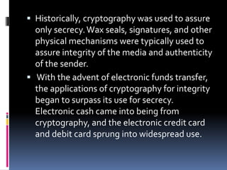  Historically, cryptography was used to assure
only secrecy.Wax seals, signatures, and other
physical mechanisms were typically used to
assure integrity of the media and authenticity
of the sender.
 With the advent of electronic funds transfer,
the applications of cryptography for integrity
began to surpass its use for secrecy.
Electronic cash came into being from
cryptography, and the electronic credit card
and debit card sprung into widespread use.
 