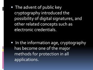  The advent of public key
cryptography introduced the
possibility of digital signatures, and
other related concepts such as
electronic credentials.
 In the information age, cryptography
has become one of the major
methods for protection in all
applications.
 
