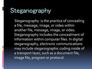 Steganography
Steganography is the practice of concealing
a file, message, image, or video within
another file, message, image, or video.
Steganography includes the concealment of
information within computer files. In digital
steganography, electronic communications
may include steganographic coding inside of
a transport layer, such as a document file,
image file, program or protocol.
 