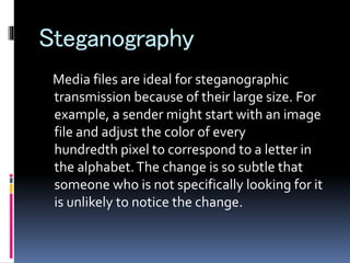 Steganography
Media files are ideal for steganographic
transmission because of their large size. For
example, a sender might start with an image
file and adjust the color of every
hundredth pixel to correspond to a letter in
the alphabet.The change is so subtle that
someone who is not specifically looking for it
is unlikely to notice the change.
 