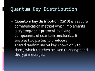 Quantum Key Distribution
 Quantum key distribution (QKD) is a secure
communication method which implements
a cryptographic protocol involving
components of quantum mechanics. It
enables two parties to produce a
shared random secret key known only to
them, which can then be used to encrypt and
decrypt messages.
 