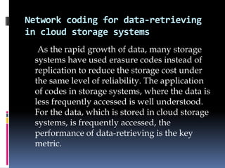 Network coding for data-retrieving
in cloud storage systems
As the rapid growth of data, many storage
systems have used erasure codes instead of
replication to reduce the storage cost under
the same level of reliability. The application
of codes in storage systems, where the data is
less frequently accessed is well understood.
For the data, which is stored in cloud storage
systems, is frequently accessed, the
performance of data-retrieving is the key
metric.
 