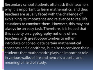 Secondary school students often ask their teachers
why it is important to learn mathematics, and thus
teachers are usually faced with the challenge of
explaining its importance and relevance to real life
situations to convince them. However, this may not
always be an easy task.Therefore, it is hoped that
this activity on cryptography not only offers
teachers with great opportunities to either
introduce or consolidate certain mathematical
concepts and algorithms, but also to convince their
students that mathematics plays an important role
in various walks of life and hence is a useful and
meaningful field of study.
 