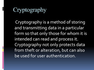 Cryptography
Cryptography is a method of storing
and transmitting data in a particular
form so that only those for whom it is
intended can read and process it.
Cryptography not only protects data
from theft or alteration, but can also
be used for user authentication.
 
