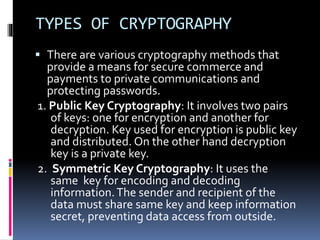 TYPES OF CRYPTOGRAPHY
 There are various cryptography methods that
provide a means for secure commerce and
payments to private communications and
protecting passwords.
1. Public Key Cryptography: It involves two pairs
of keys: one for encryption and another for
decryption. Key used for encryption is public key
and distributed. On the other hand decryption
key is a private key.
2. Symmetric Key Cryptography: It uses the
same key for encoding and decoding
information.The sender and recipient of the
data must share same key and keep information
secret, preventing data access from outside.
 