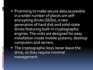  Promising to make secure data accessible
in a wider number of places are self-
encrypting drives (SEDs), a new
generation of hard disk and solid-state
drives featuring built-in cryptographic
engines.The units are designed for easy
installation inside mobile systems, desktop
computers and servers.
 The cryptographic keys never leave the
drive, so they require minimal
management.
 