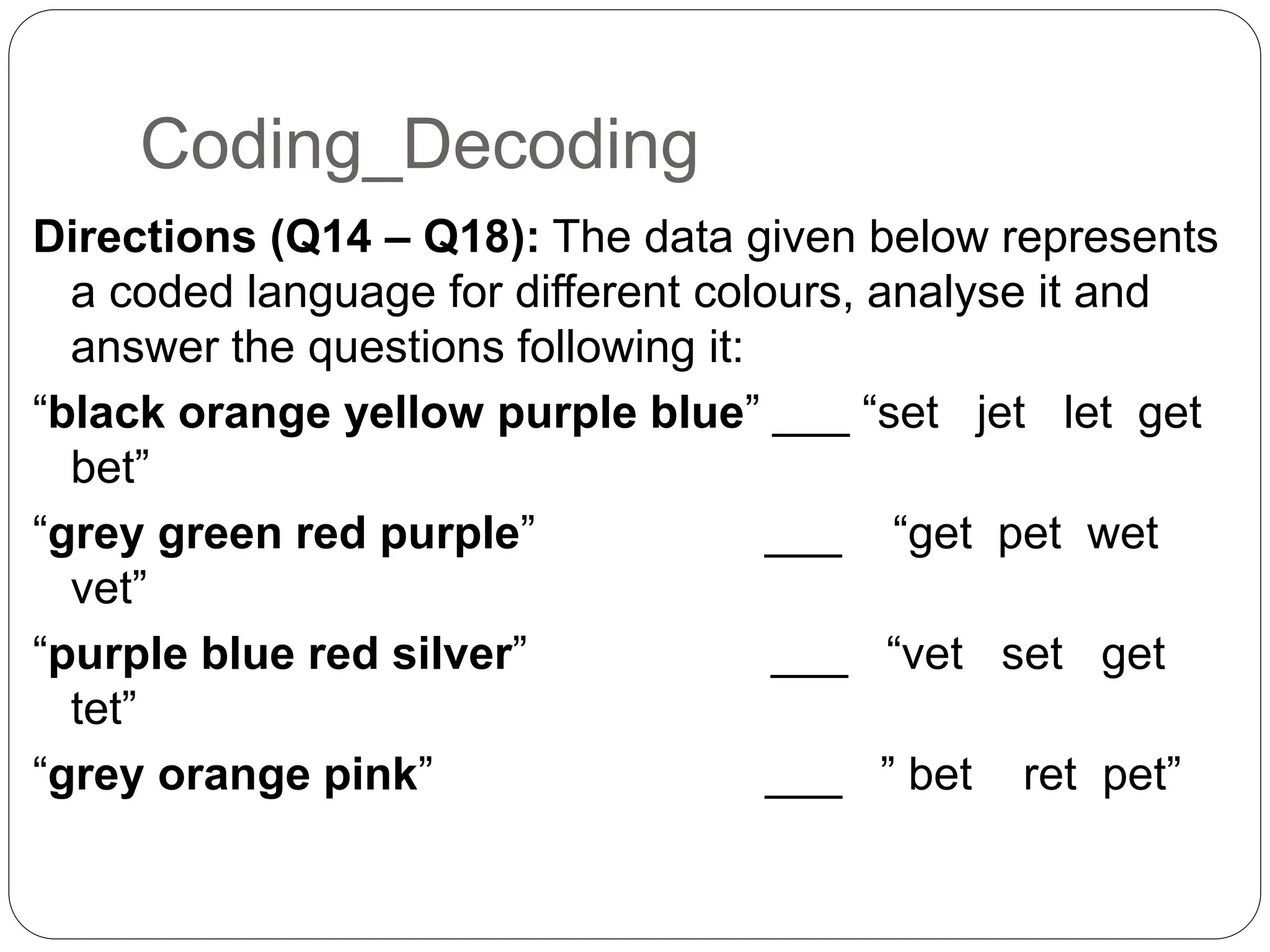 Coding_Decoding
Directions (Q14 – Q18): The data given below represents
a coded language for different colours, analyse it and
answer the questions following it:
“black orange yellow purple blue” ___ “set jet let get
bet”
“grey green red purple” ___ “get pet wet
vet”
“purple blue red silver” ___ “vet set get
tet”
“grey orange pink” ___ ” bet ret pet”
 