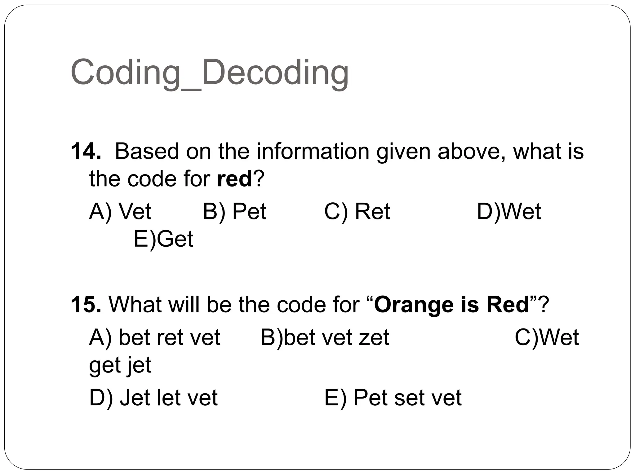 Coding_Decoding
14. Based on the information given above, what is
the code for red?
A) Vet B) Pet C) Ret D)Wet
E)Get
15. What will be the code for “Orange is Red”?
A) bet ret vet B)bet vet zet C)Wet
get jet
D) Jet let vet E) Pet set vet
 