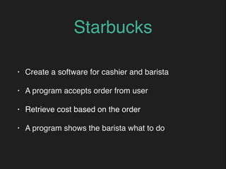 Starbucks
• Create a software for cashier and barista
• A program accepts order from user
• Retrieve cost based on the order
• A program shows the barista what to do
 