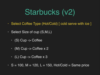 Starbucks (v2)
• Select Coffee Type (Hot/Cold) [ cold serve with ice ]
• Select Size of cup (S,M,L)
• (S) Cup -> Coffee
• (M) Cup -> Coffee x 2
• (L) Cup -> Coffee x 3
• S = 100, M = 120, L = 150, Hot/Cold = Same price
 