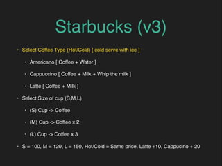 Starbucks (v3)
• Select Coffee Type (Hot/Cold) [ cold serve with ice ]
• Americano [ Coffee + Water ]
• Cappuccino [ Coffee + Milk + Whip the milk ]
• Latte [ Coffee + Milk ]
• Select Size of cup (S,M,L)
• (S) Cup -> Coffee
• (M) Cup -> Coffee x 2
• (L) Cup -> Coffee x 3
• S = 100, M = 120, L = 150, Hot/Cold = Same price, Latte +10, Cappucino + 20
 