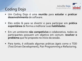 CodingDojoUm Coding Dojo é uma reunião para estudar e praticardesenvolvimento de software. Eles estão lá para se divertir e para participar em prática expontânea de forma a melhorar suas habilidades.Em um ambiente não competivivo e colaborativo, todos os participantes possuem um objetivo em comum: resolver o problema que foi proposto no início da sessão. Para tanto, é utilizado algumas práticas ágeiscomo o TDD (Test Driven Development), Pair Programming e Refactoring.
