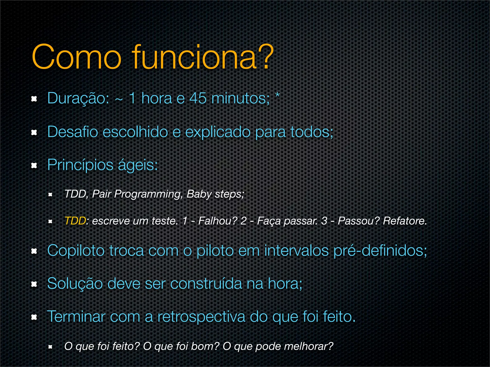 Como funciona?
Duração: ~ 1 hora e 45 minutos; *

Desaﬁo escolhido e explicado para todos;

Princípios ágeis:
  TDD, Pair Programming, Baby steps;

  TDD: escreve um teste. 1 - Falhou? 2 - Faça passar. 3 - Passou? Refatore.

Copiloto troca com o piloto em intervalos pré-deﬁnidos;

Solução deve ser construída na hora;

Terminar com a retrospectiva do que foi feito.
  O que foi feito? O que foi bom? O que pode melhorar?
 