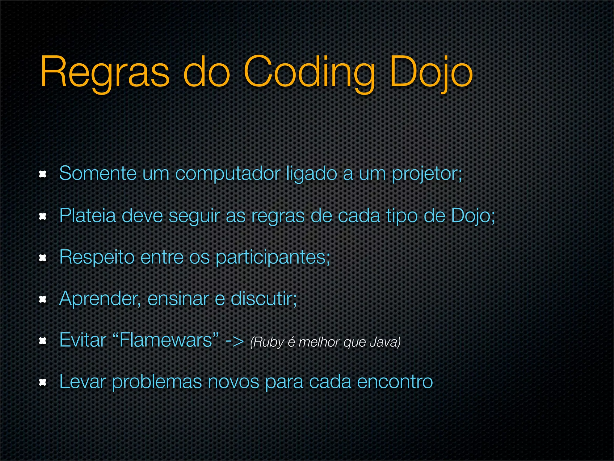 Regras do Coding Dojo

Somente um computador ligado a um projetor;

Plateia deve seguir as regras de cada tipo de Dojo;

Respeito entre os participantes;

Aprender, ensinar e discutir;

Evitar “Flamewars” -> (Ruby é melhor que Java)

Levar problemas novos para cada encontro
 