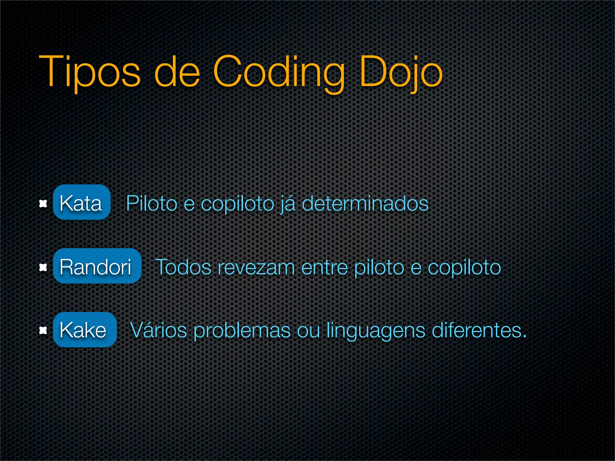 Tipos de Coding Dojo

Kata   Piloto e copiloto já determinados

Randori   Todos revezam entre piloto e copiloto

Kake   Vários problemas ou linguagens diferentes.
 