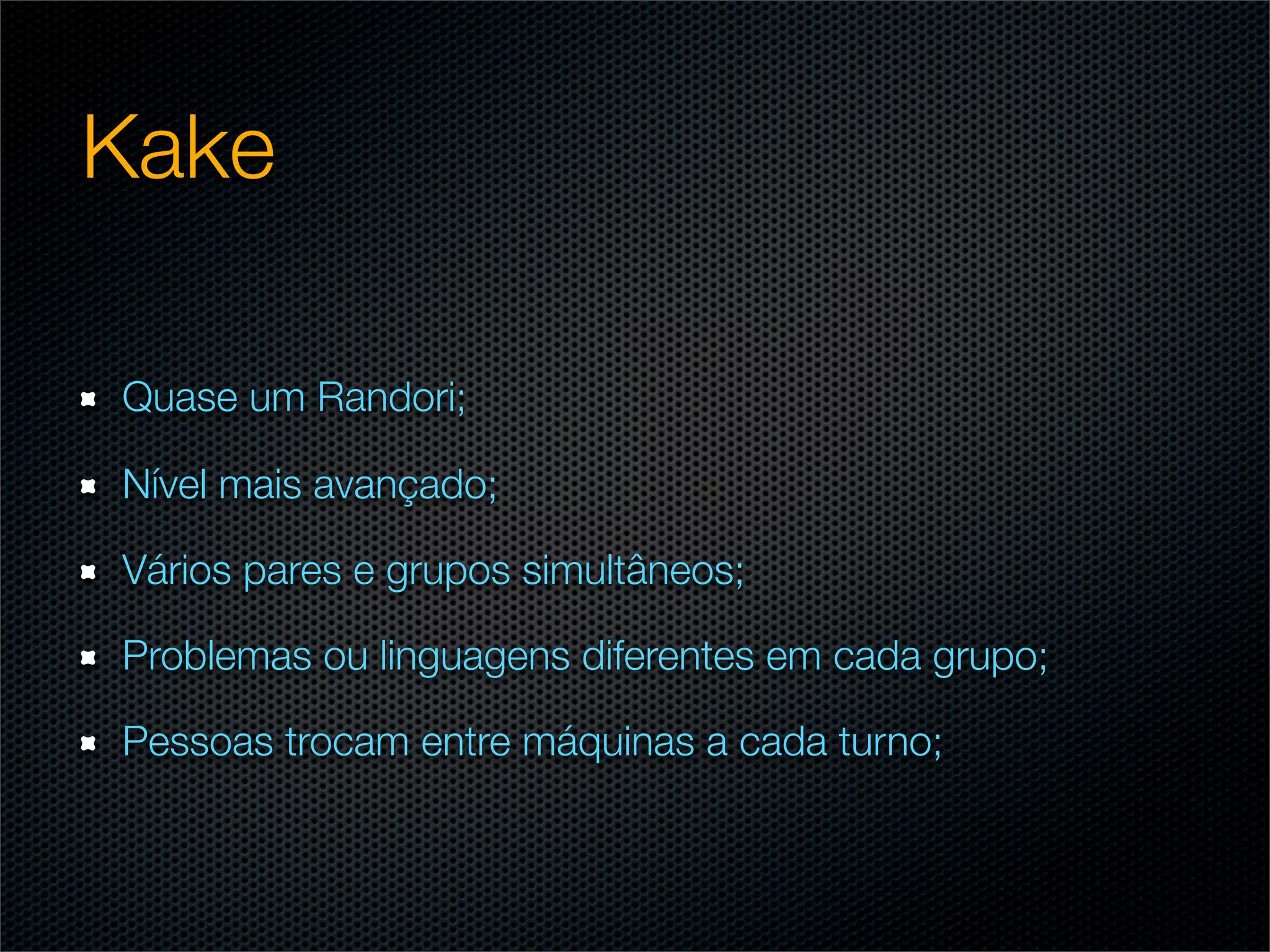 Kake

Quase um Randori;

Nível mais avançado;

Vários pares e grupos simultâneos;

Problemas ou linguagens diferentes em cada grupo;

Pessoas trocam entre máquinas a cada turno;
 