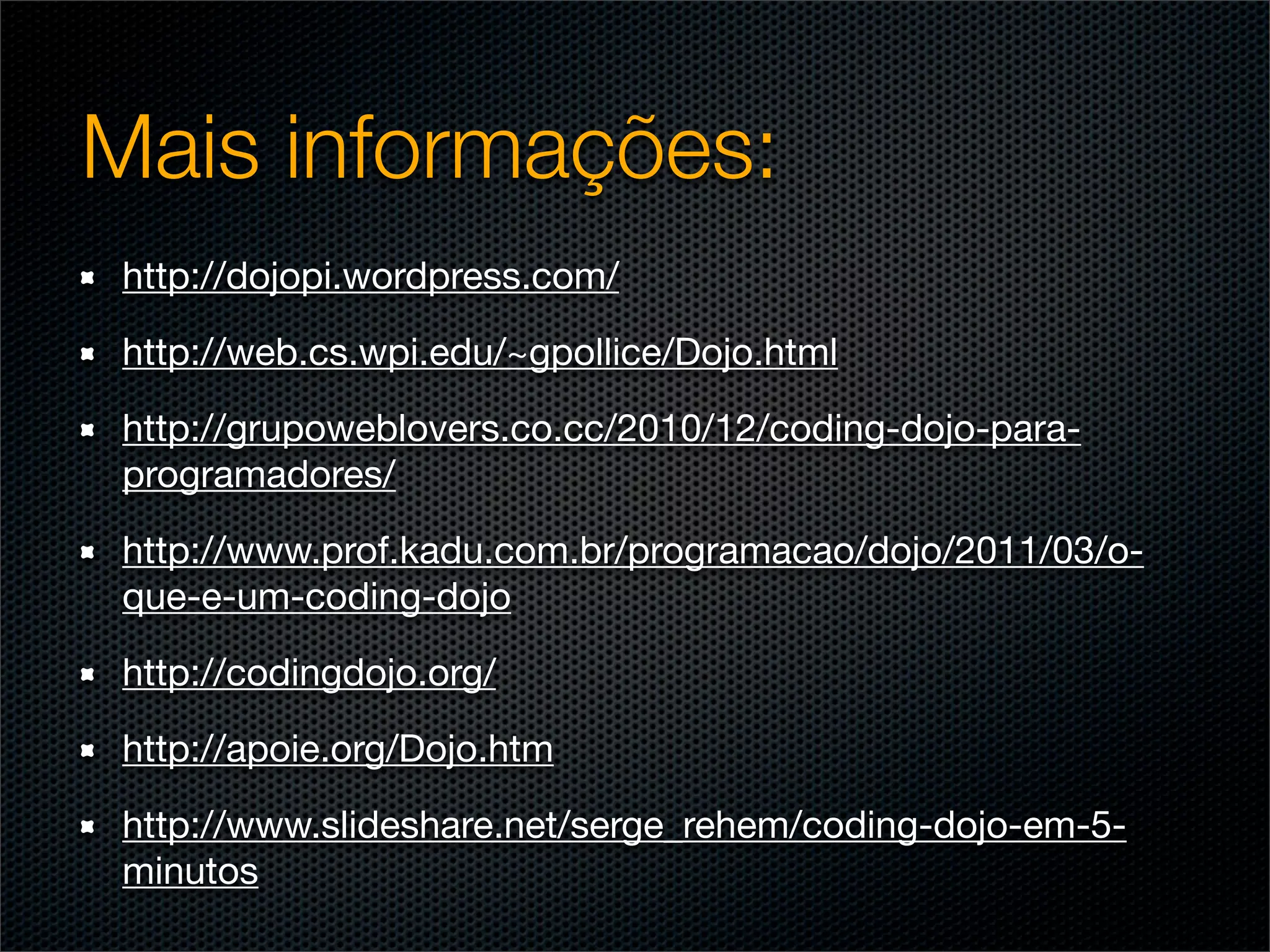Mais informações:
 http://dojopi.wordpress.com/

 http://web.cs.wpi.edu/~gpollice/Dojo.html

 http://grupoweblovers.co.cc/2010/12/coding-dojo-para-
 programadores/	

 http://www.prof.kadu.com.br/programacao/dojo/2011/03/o-
 que-e-um-coding-dojo

 http://codingdojo.org/

 http://apoie.org/Dojo.htm

 http://www.slideshare.net/serge_rehem/coding-dojo-em-5-
 minutos
 