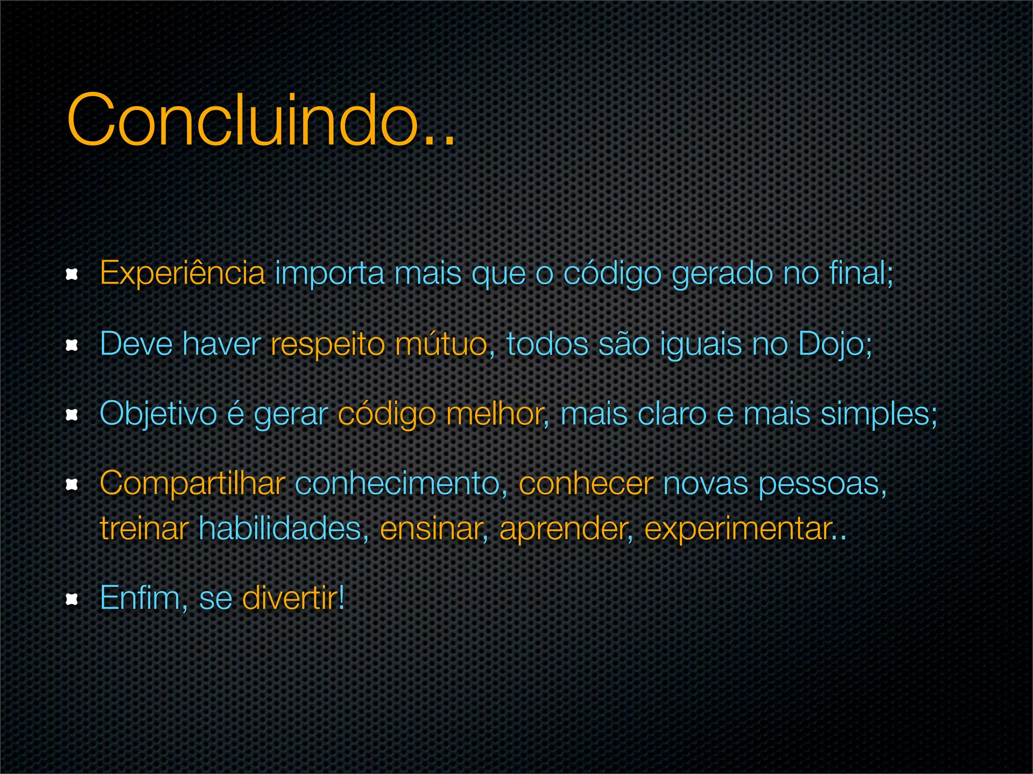 Concluindo..
 Experiência importa mais que o código gerado no ﬁnal;

 Deve haver respeito mútuo, todos são iguais no Dojo;

 Objetivo é gerar código melhor, mais claro e mais simples;

 Compartilhar conhecimento, conhecer novas pessoas,
 treinar habilidades, ensinar, aprender, experimentar..

 Enﬁm, se divertir!
 