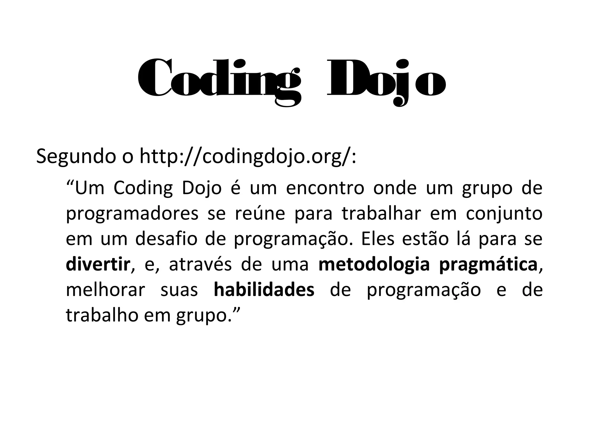 Coding Dojo Segundo o http://codingdojo.org/: “Um Coding Dojo é um encontro onde um grupo de programadores se reúne para trabalhar em conjunto em um desafio de programação. Eles estão lá para se divertir, e, através de uma metodologia pragmática, melhorar suas habilidades de programação e de trabalho em grupo.” 