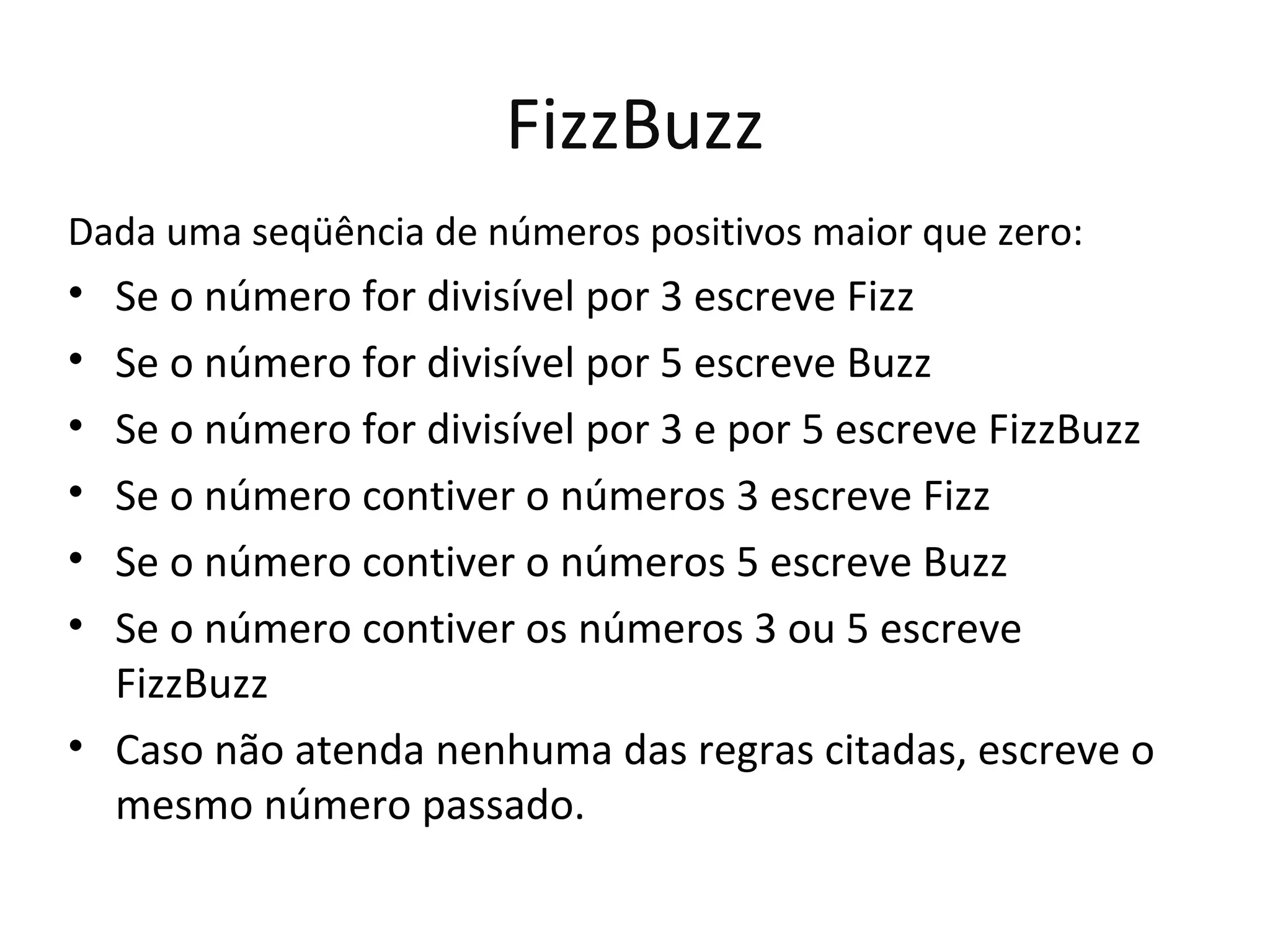 FizzBuzz Dada uma seqüência de números positivos maior que zero: • Se o número for divisível por 3 escreve Fizz • Se o número for divisível por 5 escreve Buzz • Se o número for divisível por 3 e por 5 escreve FizzBuzz • Se o número contiver o números 3 escreve Fizz • Se o número contiver o números 5 escreve Buzz • Se o número contiver os números 3 ou 5 escreve FizzBuzz • Caso não atenda nenhuma das regras citadas, escreve o mesmo número passado. 