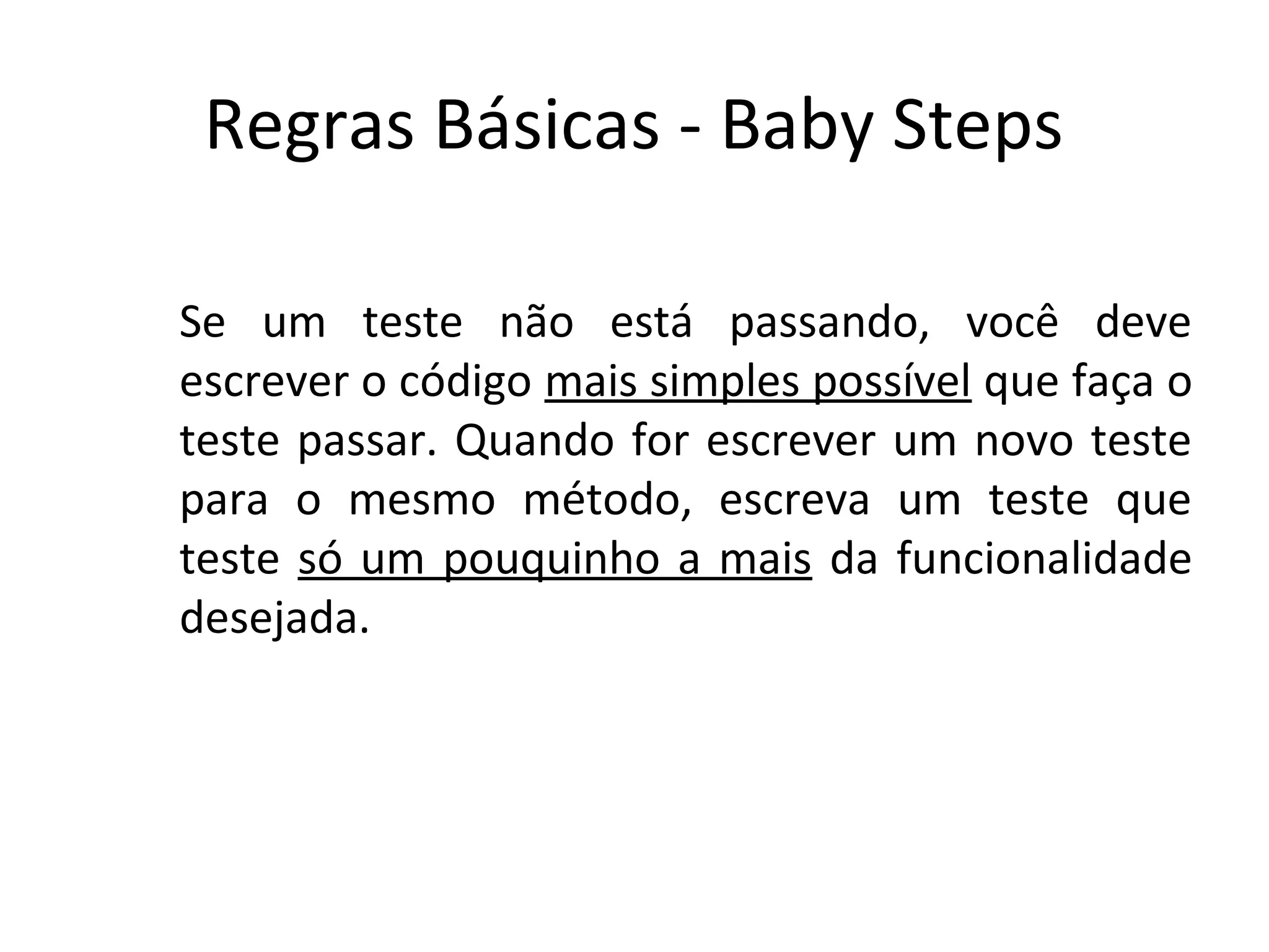 Regras Básicas - Baby Steps Se um teste não está passando, você deve escrever o código mais simples possível que faça o teste passar. Quando for escrever um novo teste para o mesmo método, escreva um teste que teste só um pouquinho a mais da funcionalidade desejada. 