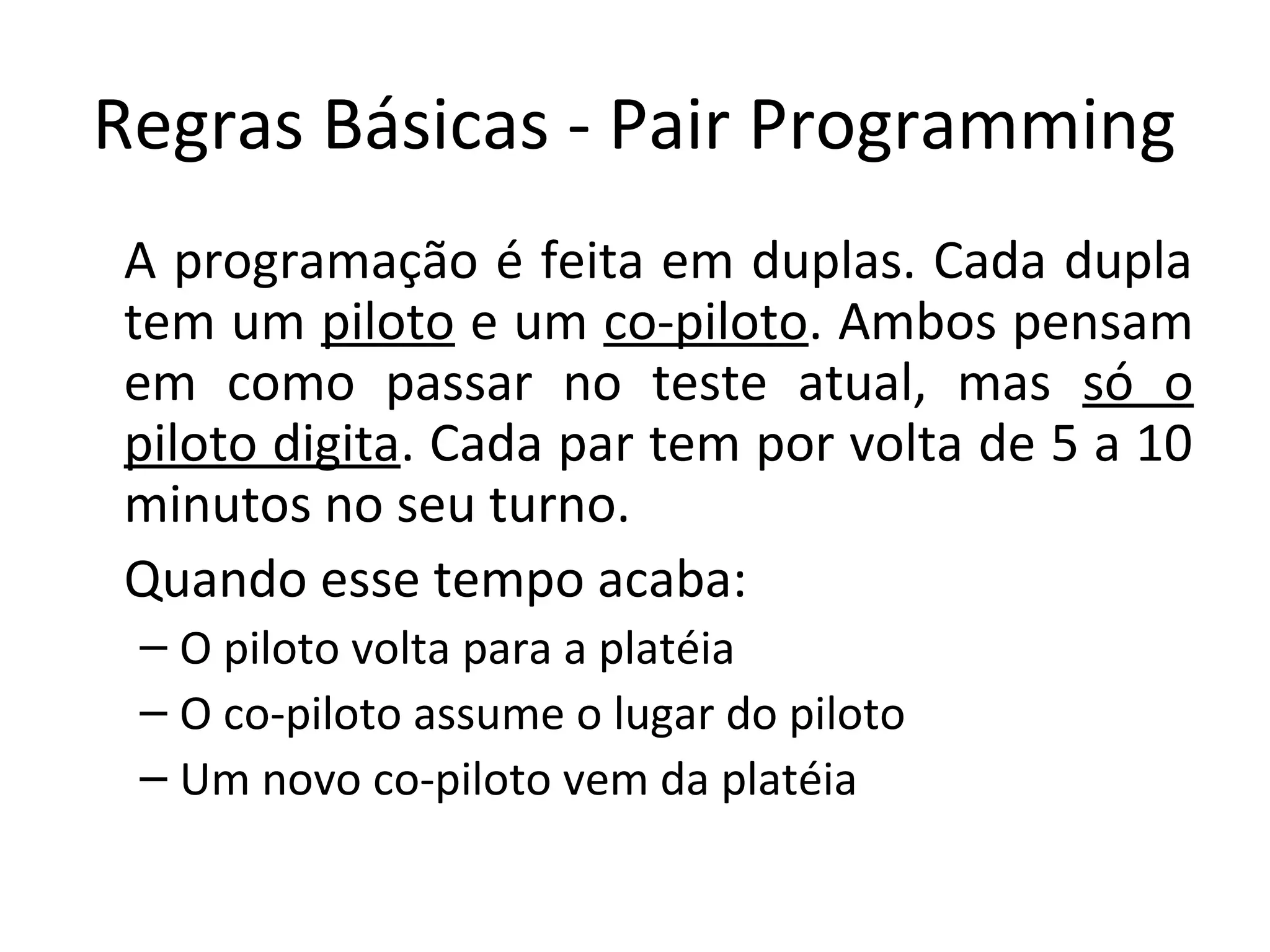 Regras Básicas - Pair Programming A programação é feita em duplas. Cada dupla tem um piloto e um co-piloto. Ambos pensam em como passar no teste atual, mas só o piloto digita. Cada par tem por volta de 5 a 10 minutos no seu turno. Quando esse tempo acaba: – O piloto volta para a platéia – O co-piloto assume o lugar do piloto – Um novo co-piloto vem da platéia 