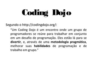 Coding Dojo
Segundo o http://codingdojo.org/:
   “Um Coding Dojo é um encontro onde um grupo de
   programadores se reúne para trabalhar em conjunto
   em um desafio de programação. Eles estão lá para se
   divertir, e, através de uma metodologia pragmática,
   melhorar suas habilidades de programação e de
   trabalho em grupo.”
 