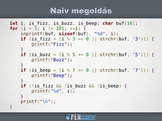 Naiv megoldás
int i, is_fizz, is_buzz, is_beep; char buf[16];
for (i = 1; i != 101; ++i) {
snprintf(buf, sizeof(buf), "%d", i);
if (is_fizz = (i % 3 == 0 || strchr(buf, '3'))) {
printf("Fizz");
}
if (is_buzz = (i % 5 == 0 || strchr(buf, '5'))) {
printf("Buzz");
}
if (is_beep = (i % 7 == 0 || strchr(buf, '7'))) {
printf("Beep");
}
if (!is_fizz && !is_buzz && !is_beep) {
printf("%d", i);
}
printf("n");
}
 