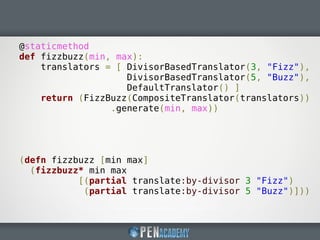 @staticmethod
def fizzbuzz(min, max):
translators = [ DivisorBasedTranslator(3, "Fizz"),
DivisorBasedTranslator(5, "Buzz"),
DefaultTranslator() ]
return (FizzBuzz(CompositeTranslator(translators))
.generate(min, max))
(defn fizzbuzz [min max]
(fizzbuzz* min max
[(partial translate:by-divisor 3 "Fizz")
(partial translate:by-divisor 5 "Buzz")]))
 