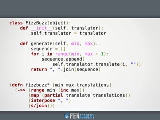 class FizzBuzz(object):
def __init__(self, translator):
self.translator = translator
def generate(self, min, max):
sequence = []
for i in range(min, max + 1):
sequence.append(
self.translator.translate(i, ""))
return ", ".join(sequence)
(defn fizzbuzz* [min max translations]
(->> (range min (inc max))
(map (partial translate translations))
(interpose ", ")
(s/join)))
 