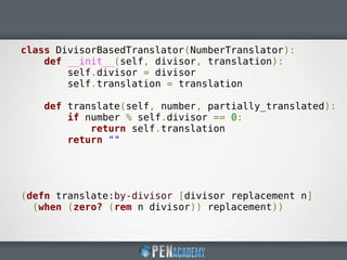 class DivisorBasedTranslator(NumberTranslator):
def __init__(self, divisor, translation):
self.divisor = divisor
self.translation = translation
def translate(self, number, partially_translated):
if number % self.divisor == 0:
return self.translation
return ""
(defn translate:by-divisor [divisor replacement n]
(when (zero? (rem n divisor)) replacement))
 