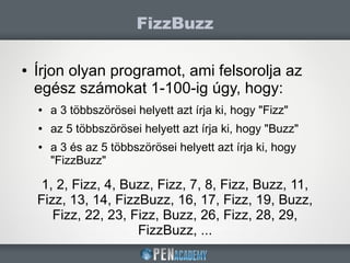 ● Írjon olyan programot, ami felsorolja az
egész számokat 1-100-ig úgy, hogy:
● a 3 többszörösei helyett azt írja ki, hogy "Fizz"
● az 5 többszörösei helyett azt írja ki, hogy "Buzz"
● a 3 és az 5 többszörösei helyett azt írja ki, hogy
"FizzBuzz"
FizzBuzz
1, 2, Fizz, 4, Buzz, Fizz, 7, 8, Fizz, Buzz, 11,
Fizz, 13, 14, FizzBuzz, 16, 17, Fizz, 19, Buzz,
Fizz, 22, 23, Fizz, Buzz, 26, Fizz, 28, 29,
FizzBuzz, ...
 