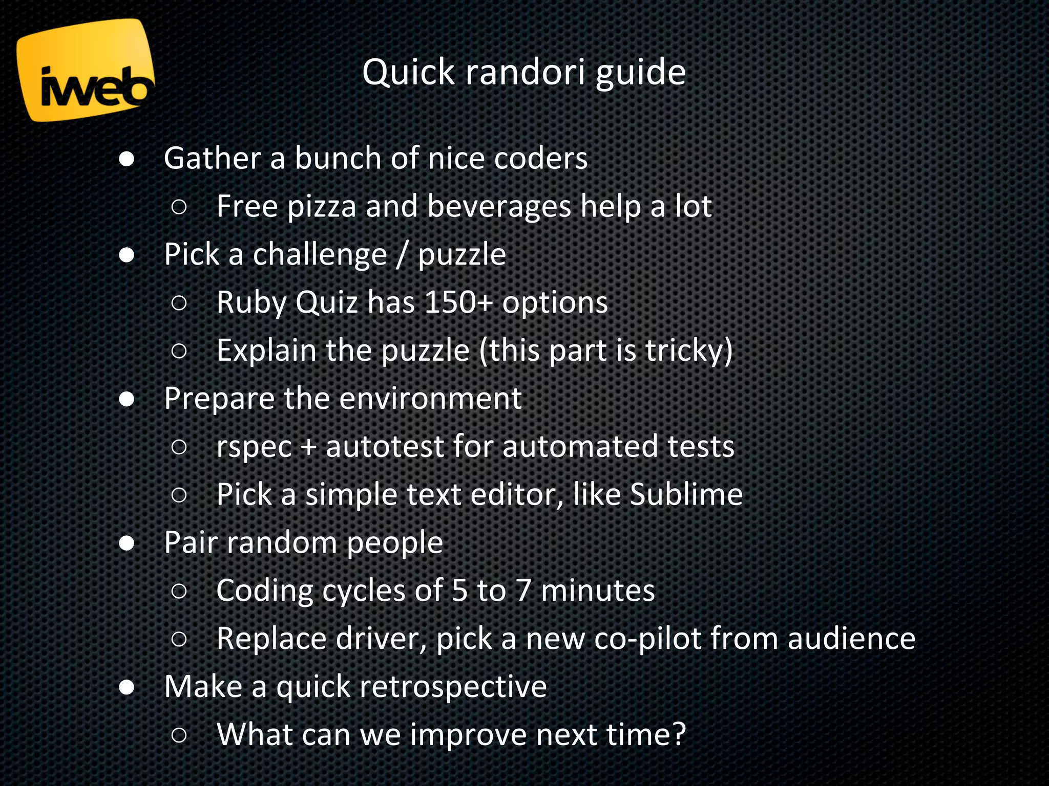 Quick randori guide
● Gather a bunch of nice coders
○ Free pizza and beverages help a lot
● Pick a challenge / puzzle
○ Ruby Quiz has 150+ options
○ Explain the puzzle (this part is tricky)
● Prepare the environment
○ rspec + autotest for automated tests
○ Pick a simple text editor, like Sublime
● Pair random people
○ Coding cycles of 5 to 7 minutes
○ Replace driver, pick a new co-pilot from audience
● Make a quick retrospective
○ What can we improve next time?

 