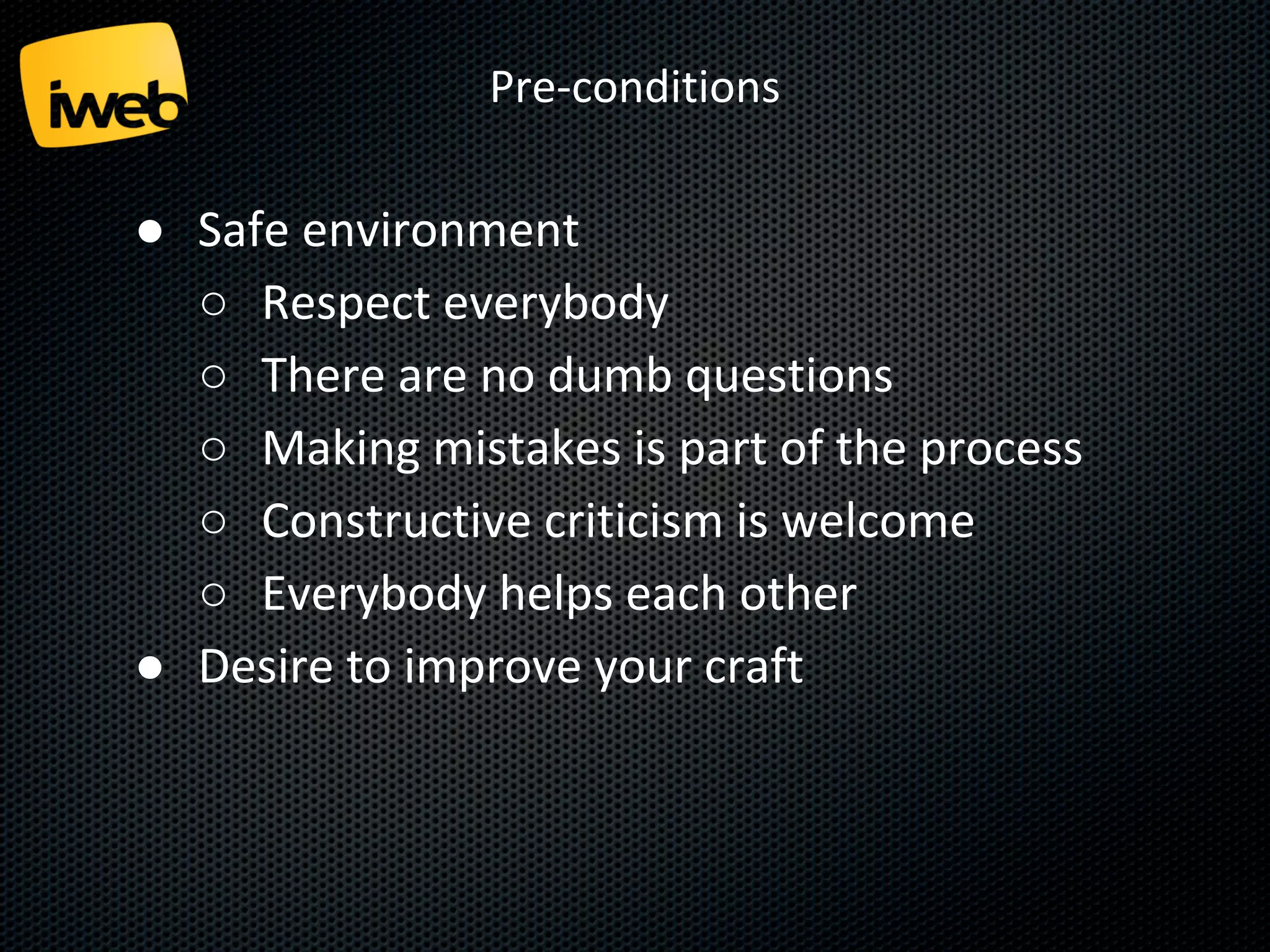 Pre-conditions

● Safe environment
○ Respect everybody
○ There are no dumb questions
○ Making mistakes is part of the process
○ Constructive criticism is welcome
○ Everybody helps each other
● Desire to improve your craft

 