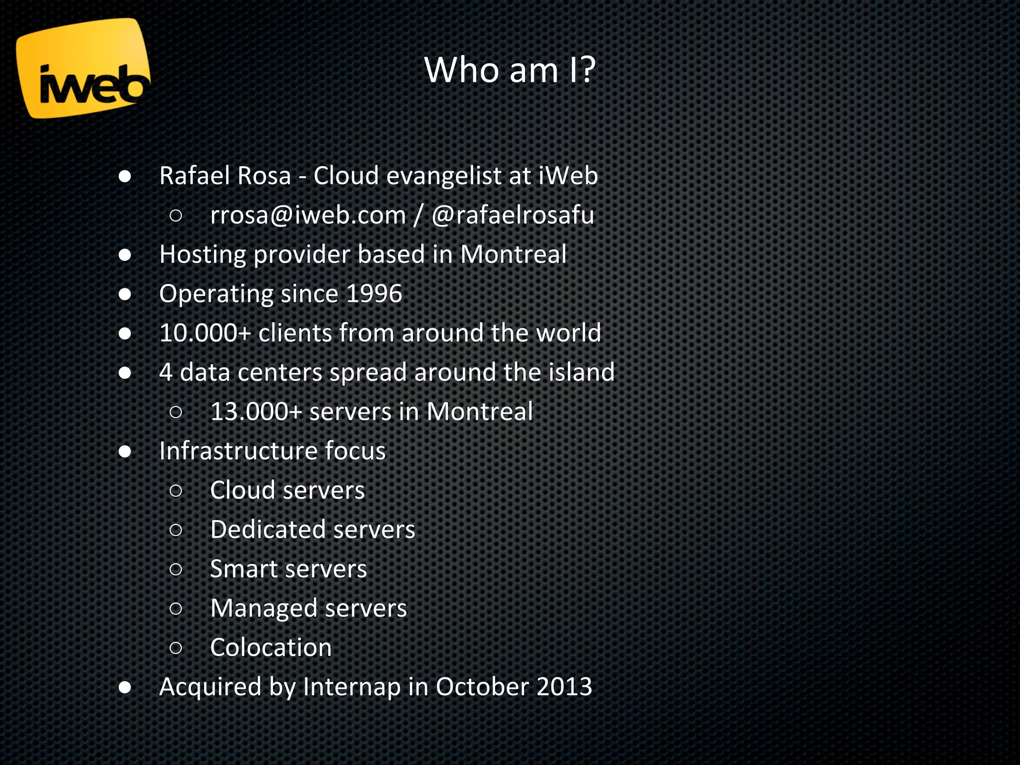 Who am I?
● Rafael Rosa - Cloud evangelist at iWeb
○ rrosa@iweb.com / @rafaelrosafu
● Hosting provider based in Montreal
● Operating since 1996
● 10.000+ clients from around the world
● 4 data centers spread around the island
○ tens of thousands of servers in Montreal
● Infrastructure focus
○ Cloud servers
○ Dedicated servers
○ Smart servers
○ Managed servers
○ Colocation
● Acquired by Internap in October 2013

 