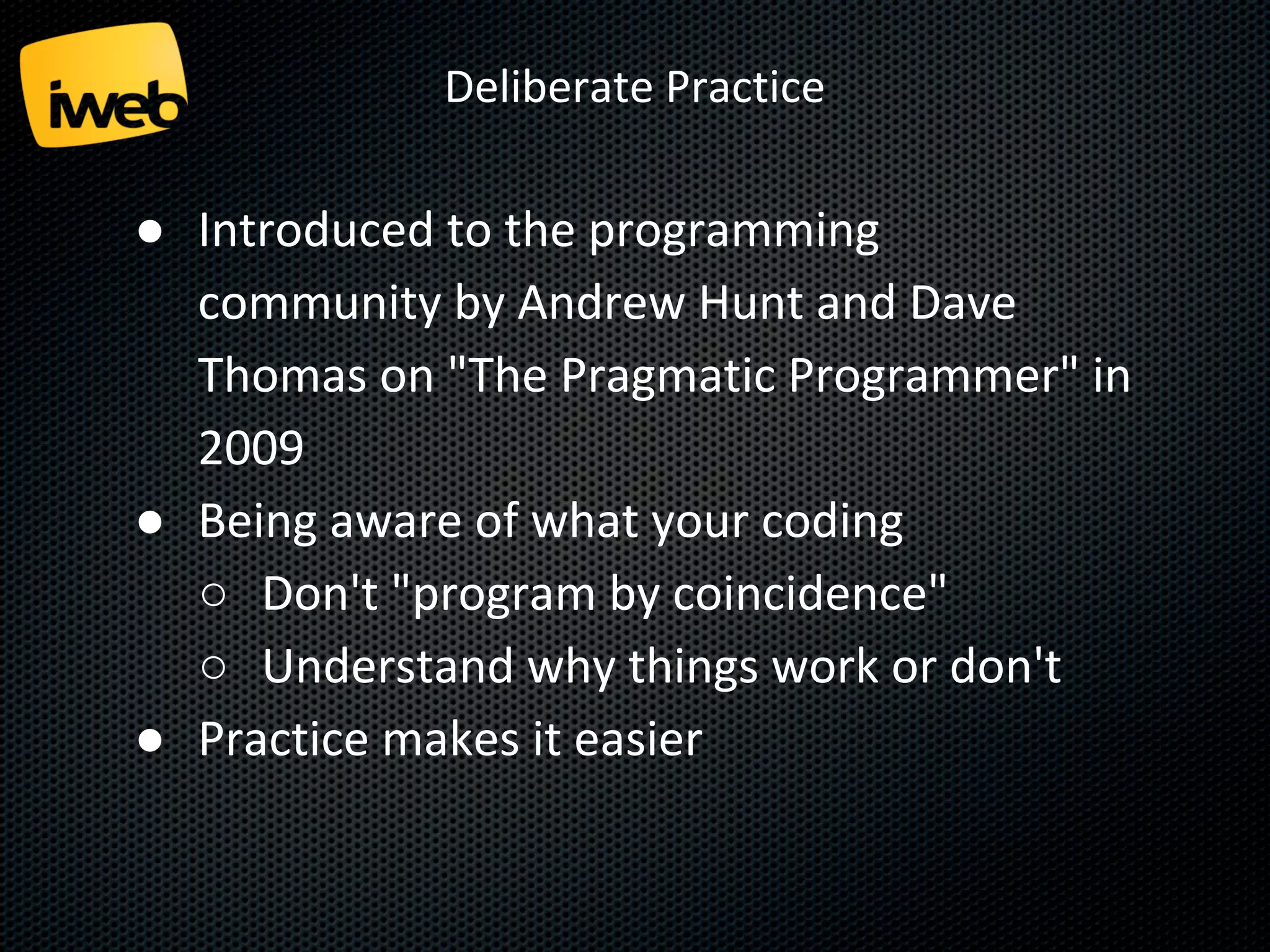 Deliberate Practice

● Introduced to the programming
community by Andrew Hunt and Dave
Thomas on "The Pragmatic Programmer" in
2009
● Being aware of what your coding
○ Don't "program by coincidence"
○ Understand why things work or don't
● Practice makes it easier

 