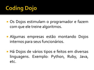 

Os Dojos estimulam o programador e fazem
com que ele treine algoritmos.



Algumas empresas estão montando Dojos
internos para seus funcionários.



Há Dojos de vários tipos e feitos em diversas
linguagens. Exemplo: Python, Ruby, Java,
etc.

 