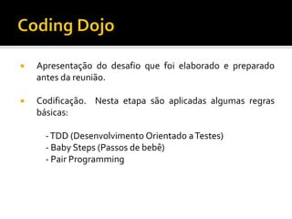 

Apresentação do desafio que foi elaborado e preparado
antes da reunião.



Codificação. Nesta etapa são aplicadas algumas regras
básicas:
- TDD (Desenvolvimento Orientado a Testes)
- Baby Steps (Passos de bebê)
- Pair Programming

 