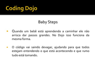 Baby Steps


Quando um bebê está aprendendo a caminhar ele não
arrisca dar passos grandes. No Dojo isso funciona da
mesma forma.



O código vai saindo devagar, ajudando para que todos
estejam entendendo o que está acontecendo e que rumo
tudo está tomando.

 