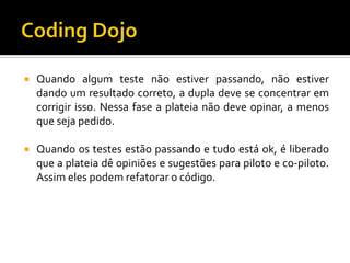 

Quando algum teste não estiver passando, não estiver
dando um resultado correto, a dupla deve se concentrar em
corrigir isso. Nessa fase a plateia não deve opinar, a menos
que seja pedido.



Quando os testes estão passando e tudo está ok, é liberado
que a plateia dê opiniões e sugestões para piloto e co-piloto.
Assim eles podem refatorar o código.

 