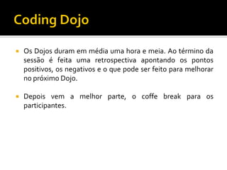 

Os Dojos duram em média uma hora e meia. Ao término da
sessão é feita uma retrospectiva apontando os pontos
positivos, os negativos e o que pode ser feito para melhorar
no próximo Dojo.



Depois vem a melhor parte, o coffe break para os
participantes.

 