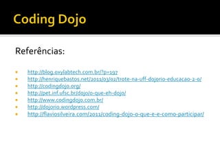 Referências:







http://blog.oxylabtech.com.br/?p=197
http://henriquebastos.net/2011/03/02/trote-na-uff-dojorio-educacao-2-0/
http://codingdojo.org/
http://pet.inf.ufsc.br/dojo/o-que-eh-dojo/
http://www.codingdojo.com.br/
http://dojorio.wordpress.com/



http://flaviosilveira.com/2011/coding-dojo-o-que-e-e-como-participar/

 